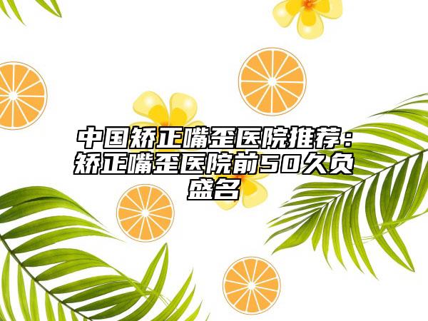 中國矯正嘴歪醫(yī)院推薦：矯正嘴歪醫(yī)院前50久負盛名