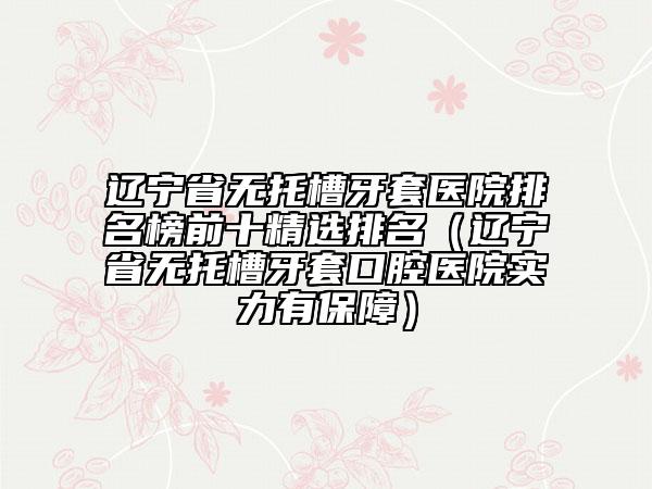 遼寧省無托槽牙套醫(yī)院排名榜前十精選排名（遼寧省無托槽牙套口腔醫(yī)院實力有保障）
