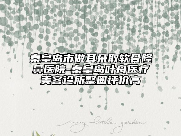 秦皇島市做耳朵取軟骨隆鼻醫(yī)院-秦皇島葉舟醫(yī)療美容診所整圈評價高