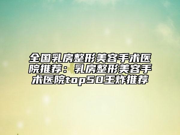 全國乳房整形美容手術(shù)醫(yī)院推薦：乳房整形美容手術(shù)醫(yī)院top50王炸推薦