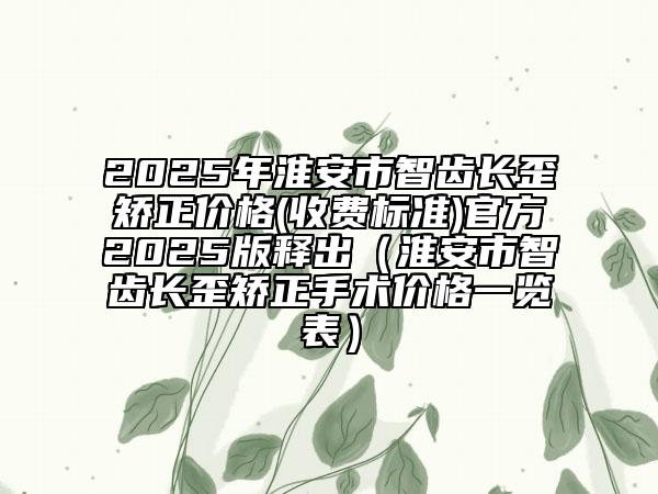2025年淮安市智齒長(zhǎng)歪矯正價(jià)格(收費(fèi)標(biāo)準(zhǔn))官方2025版釋出（淮安市智齒長(zhǎng)歪矯正手術(shù)價(jià)格一覽表）