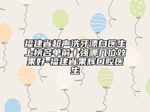 福建省超聲洗牙漂白醫(yī)生上榜名單前十強哪幾位效果好-福建省果輝口腔醫(yī)生