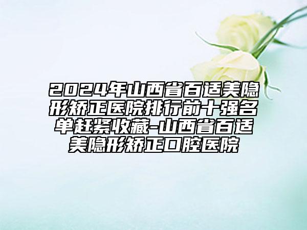 2024年山西省百適美隱形矯正醫(yī)院排行前十強名單趕緊收藏-山西省百適美隱形矯正口腔醫(yī)院