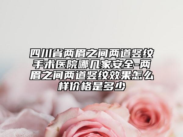四川省兩眉之間兩道豎紋手術(shù)醫(yī)院哪幾家安全-兩眉之間兩道豎紋效果怎么樣價(jià)格是多少