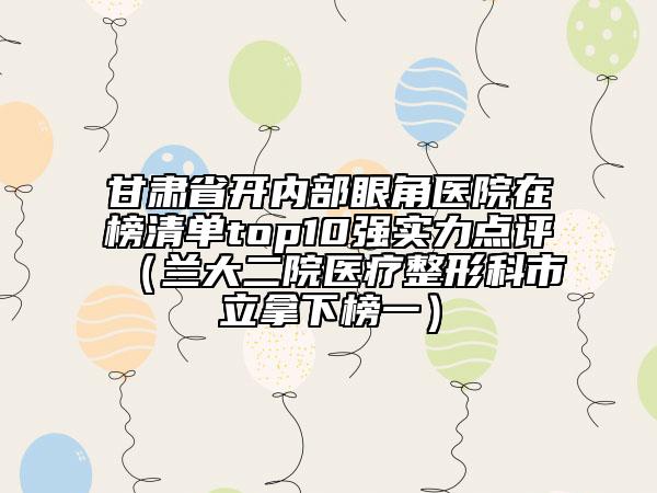甘肅省開內(nèi)部眼角醫(yī)院在榜清單top10強(qiáng)實(shí)力點(diǎn)評(píng)（蘭大二院醫(yī)療整形科市立拿下榜一）