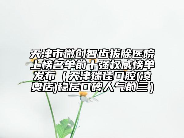 天津市微創(chuàng)智齒拔除醫(yī)院上榜名單前十強(qiáng)權(quán)威榜單發(fā)布（天津瑞佳口腔(凌奧店)穩(wěn)居口碑人氣前三）