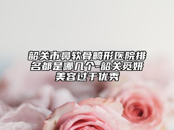 韶關(guān)市鼻軟骨畸形醫(yī)院排名都是哪幾個(gè)-韶關(guān)覓妍美容過(guò)于優(yōu)秀