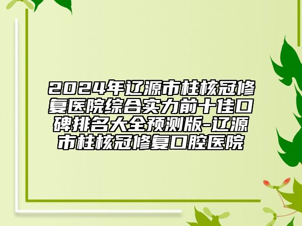 2024年遼源市柱核冠修復(fù)醫(yī)院綜合實力前十佳口碑排名大全預(yù)測版-遼源市柱核冠修復(fù)口腔醫(yī)院