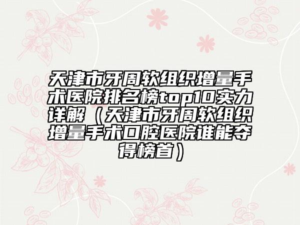 天津市牙周軟組織增量手術(shù)醫(yī)院排名榜top10實(shí)力詳解（天津市牙周軟組織增量手術(shù)口腔醫(yī)院誰(shuí)能奪得榜首）