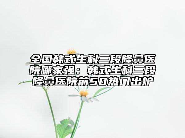 全國韓式生科三段隆鼻醫(yī)院哪家強：韓式生科三段隆鼻醫(yī)院前50熱門出爐