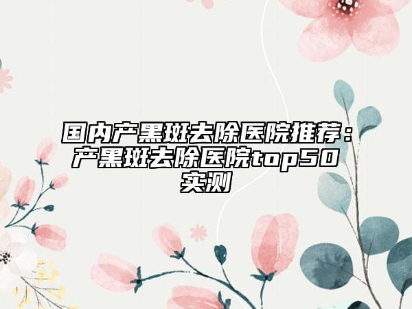 國(guó)內(nèi)產(chǎn)黑斑去除醫(yī)院推薦：產(chǎn)黑斑去除醫(yī)院top50實(shí)測(cè)