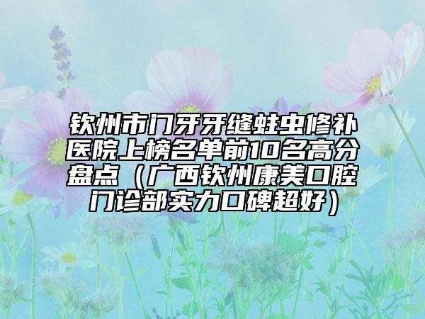 欽州市門牙牙縫蛀蟲修補(bǔ)醫(yī)院上榜名單前10名高分盤點(diǎn)（廣西欽州康美口腔門診部實(shí)力口碑超好）