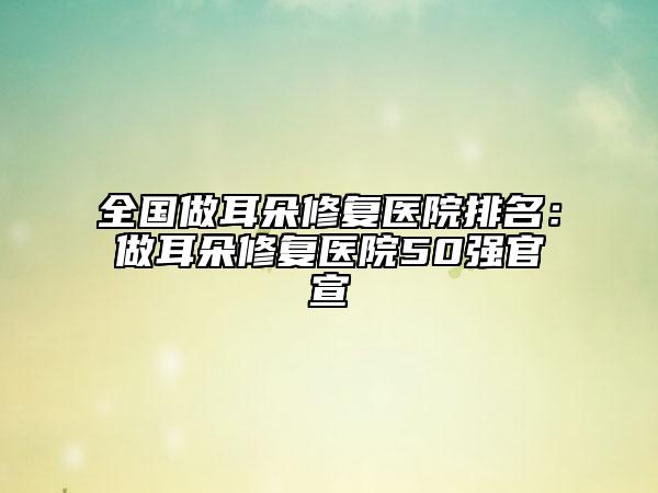 全國(guó)做耳朵修復(fù)醫(yī)院排名：做耳朵修復(fù)醫(yī)院50強(qiáng)官宣