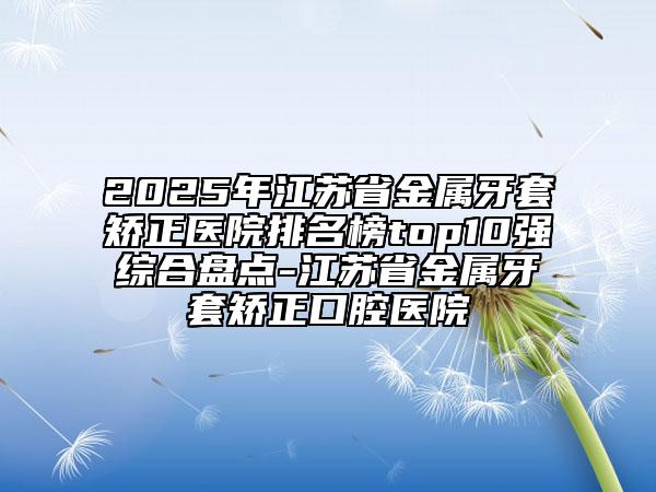 2025年江蘇省金屬牙套矯正醫(yī)院排名榜top10強綜合盤點-江蘇省金屬牙套矯正口腔醫(yī)院