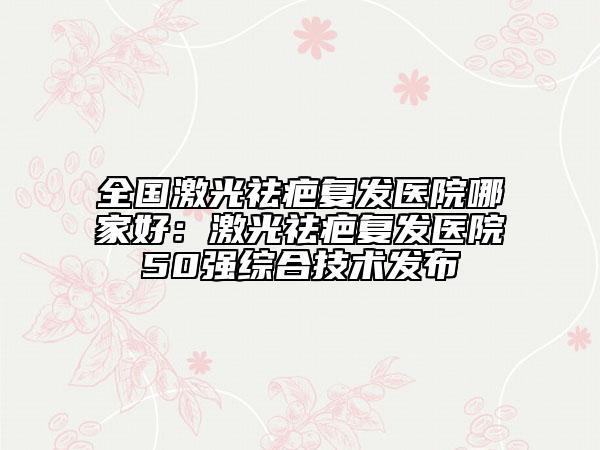 全國激光祛疤復(fù)發(fā)醫(yī)院哪家好：激光祛疤復(fù)發(fā)醫(yī)院50強綜合技術(shù)發(fā)布