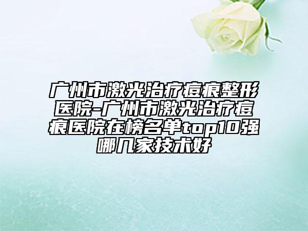 廣州市激光治療痘痕整形醫(yī)院-廣州市激光治療痘痕醫(yī)院在榜名單top10強(qiáng)哪幾家技術(shù)好