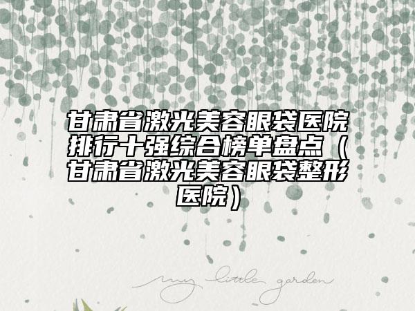 甘肅省激光美容眼袋醫(yī)院排行十強(qiáng)綜合榜單盤(pán)點(diǎn)（甘肅省激光美容眼袋整形醫(yī)院）