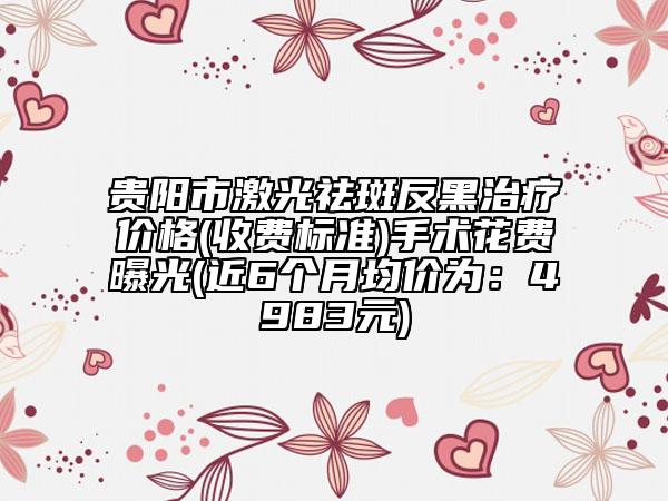 貴陽(yáng)市激光祛斑反黑治療價(jià)格(收費(fèi)標(biāo)準(zhǔn))手術(shù)花費(fèi)曝光(近6個(gè)月均價(jià)為：4983元)