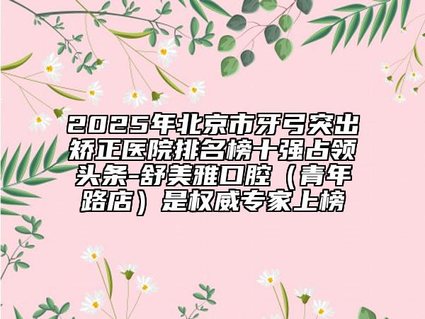 2025年北京市牙弓突出矯正醫(yī)院排名榜十強(qiáng)占領(lǐng)頭條-舒美雅口腔（青年路店）是權(quán)威專家上榜