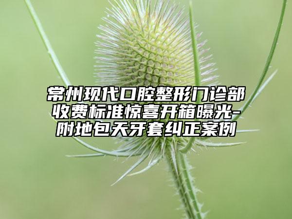 常州現(xiàn)代口腔整形門(mén)診部收費(fèi)標(biāo)準(zhǔn)驚喜開(kāi)箱曝光-附地包天牙套糾正案例