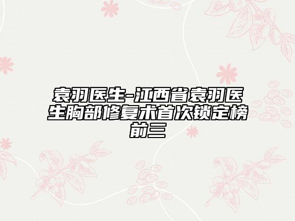 袁羽醫(yī)生-江西省袁羽醫(yī)生胸部修復(fù)術(shù)首次鎖定榜前三