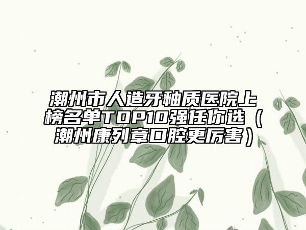 潮州市人造牙釉質(zhì)醫(yī)院上榜名單TOP10強任你選（潮州康列章口腔更厲害）