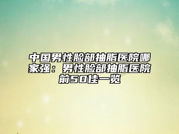 中國男性臉部抽脂醫(yī)院哪家強(qiáng)：男性臉部抽脂醫(yī)院前50佳一覽