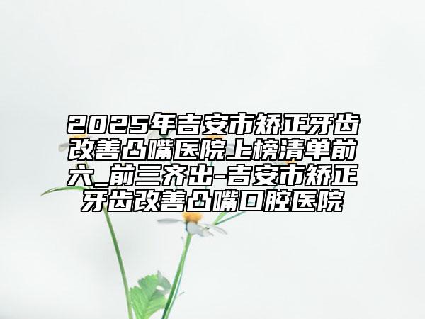 2025年吉安市矯正牙齒改善凸嘴醫(yī)院上榜清單前六_前三齊出-吉安市矯正牙齒改善凸嘴口腔醫(yī)院