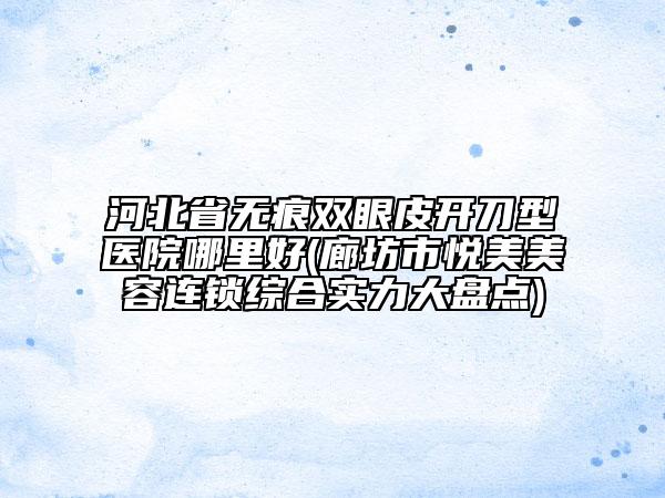 河北省無痕雙眼皮開刀型醫(yī)院哪里好(廊坊市悅美美容連鎖綜合實力大盤點)
