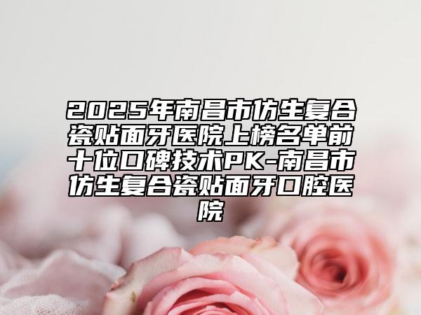 2025年南昌市仿生復合瓷貼面牙醫(yī)院上榜名單前十位口碑技術(shù)PK-南昌市仿生復合瓷貼面牙口腔醫(yī)院
