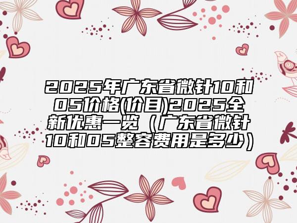 2025年廣東省微針10和05價(jià)格(價(jià)目)2025全新優(yōu)惠一覽（廣東省微針10和05整容費(fèi)用是多少）