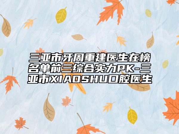 三亞市牙周重建醫(yī)生在榜名單前三綜合實力PK-三亞市XIAOSHU口腔醫(yī)生