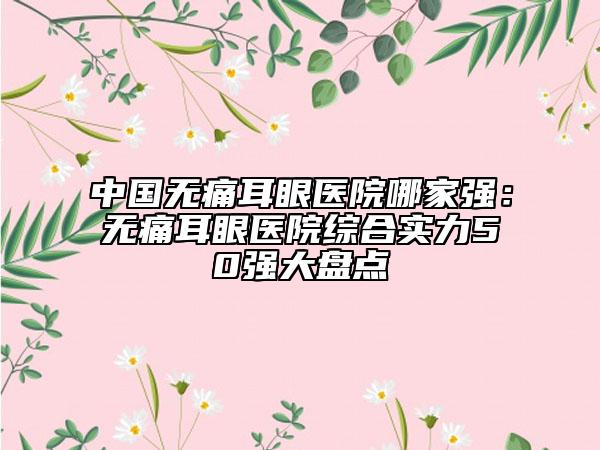 中國無痛耳眼醫(yī)院哪家強(qiáng)：無痛耳眼醫(yī)院綜合實(shí)力50強(qiáng)大盤點(diǎn)
