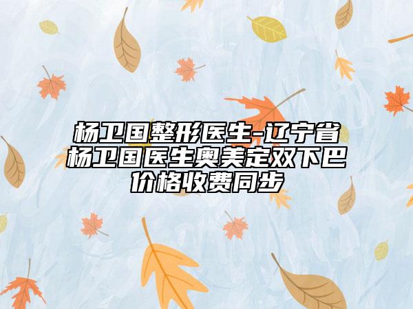楊衛(wèi)國(guó)整形醫(yī)生-遼寧省楊衛(wèi)國(guó)醫(yī)生奧美定雙下巴價(jià)格收費(fèi)同步