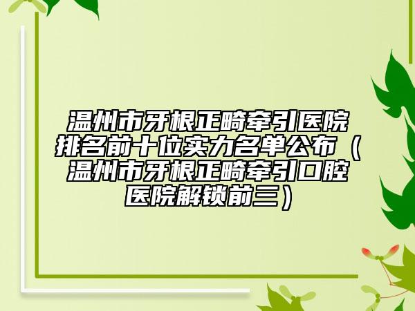 溫州市牙根正畸牽引醫(yī)院排名前十位實(shí)力名單公布（溫州市牙根正畸牽引口腔醫(yī)院解鎖前三）