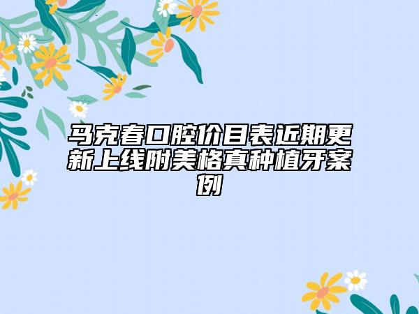 馬克春口腔價(jià)目表近期更新上線附美格真種植牙案例