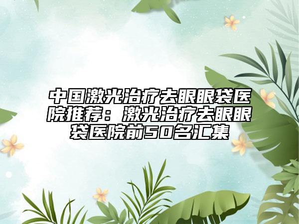 中國(guó)激光治療去眼眼袋醫(yī)院推薦：激光治療去眼眼袋醫(yī)院前50名匯集