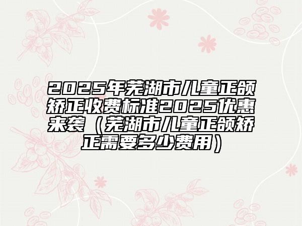 2025年蕪湖市兒童正頜矯正收費(fèi)標(biāo)準(zhǔn)2025優(yōu)惠來(lái)襲（蕪湖市兒童正頜矯正需要多少費(fèi)用）