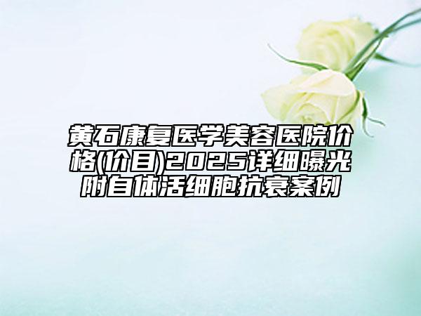 黃石康復(fù)醫(yī)學(xué)美容醫(yī)院價(jià)格(價(jià)目)2025詳細(xì)曝光附自體活細(xì)胞抗衰案例