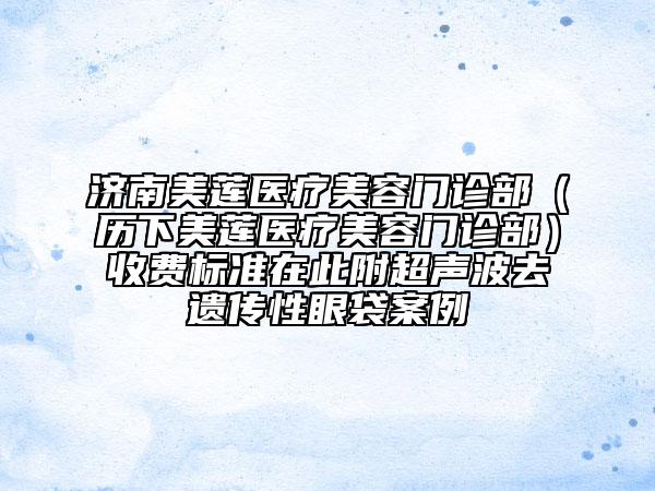 濟(jì)南美蓮醫(yī)療美容門診部（歷下美蓮醫(yī)療美容門診部）收費(fèi)標(biāo)準(zhǔn)在此附超聲波去遺傳性眼袋案例