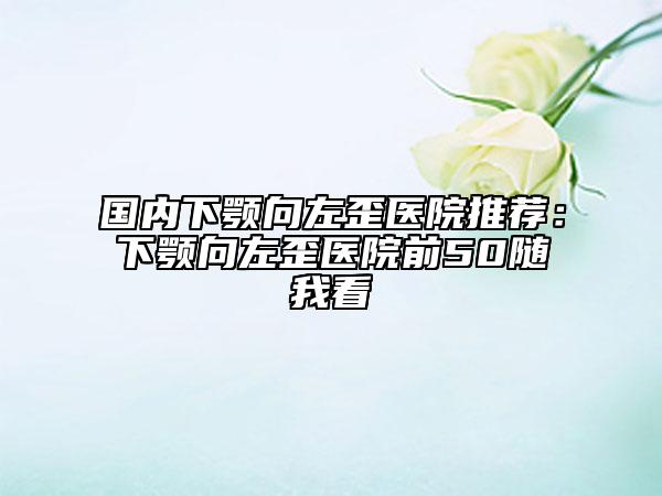 國內(nèi)下顎向左歪醫(yī)院推薦：下顎向左歪醫(yī)院前50隨我看