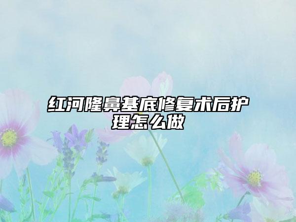 紅河隆鼻基底修復(fù)術(shù)后護(hù)理怎么做