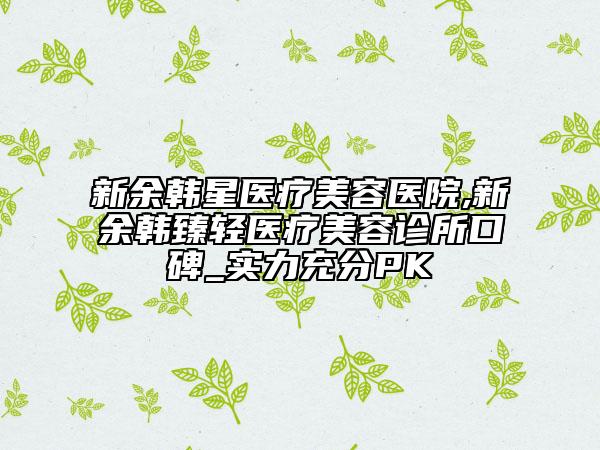 新余韓星醫(yī)療美容醫(yī)院,新余韓臻輕醫(yī)療美容診所口碑_實力充分PK