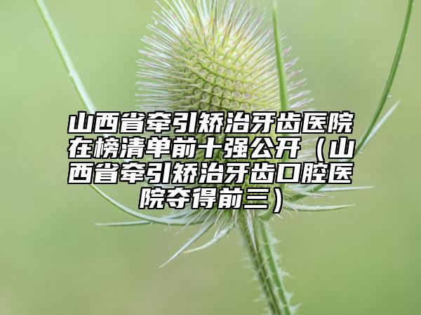 山西省牽引矯治牙齒醫(yī)院在榜清單前十強(qiáng)公開(kāi)（山西省牽引矯治牙齒口腔醫(yī)院奪得前三）