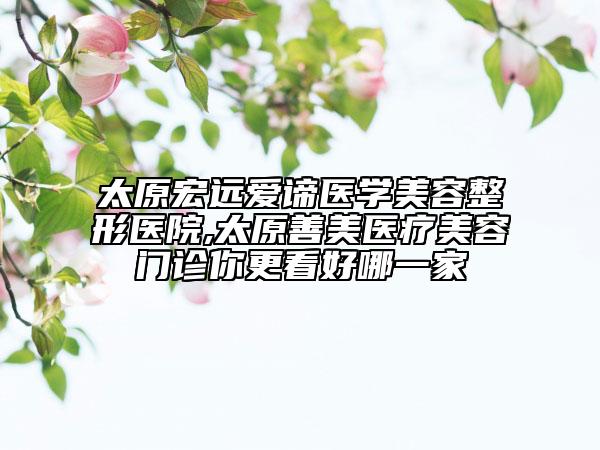 太原宏遠(yuǎn)愛諦醫(yī)學(xué)美容整形醫(yī)院,太原善美醫(yī)療美容門診你更看好哪一家