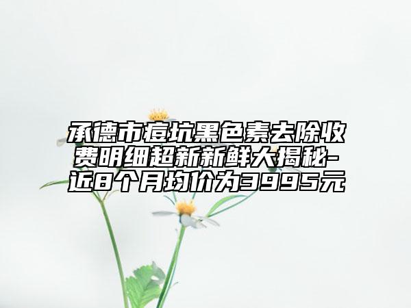 承德市痘坑黑色素去除收費(fèi)明細(xì)超新新鮮大揭秘-近8個(gè)月均價(jià)為3995元