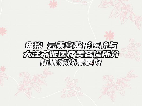 盤錦琇云美容整形醫(yī)院與大洼卉妮醫(yī)療美容診所分析哪家效果更好