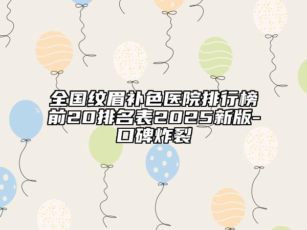 全國紋眉補色醫(yī)院排行榜前20排名表2025新版-口碑炸裂