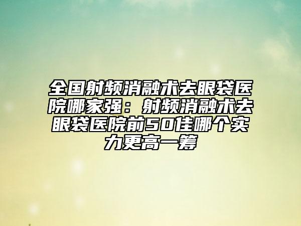 全國射頻消融術去眼袋醫(yī)院哪家強：射頻消融術去眼袋醫(yī)院前50佳哪個實力更高一籌