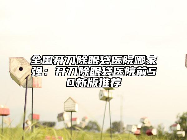 全國(guó)開(kāi)刀除眼袋醫(yī)院哪家強(qiáng)：開(kāi)刀除眼袋醫(yī)院前50新版推薦